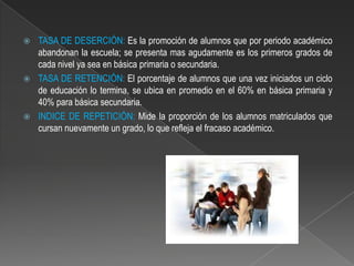    TASA DE DESERCIÓN: Es la promoción de alumnos que por periodo académico
    abandonan la escuela; se presenta mas agudamente es los primeros grados de
    cada nivel ya sea en básica primaria o secundaria.
   TASA DE RETENCIÓN: El porcentaje de alumnos que una vez iniciados un ciclo
    de educación lo termina, se ubica en promedio en el 60% en básica primaria y
    40% para básica secundaria.
   INDICE DE REPETICIÓN: Mide la proporción de los alumnos matriculados que
    cursan nuevamente un grado, lo que refleja el fracaso académico.
 