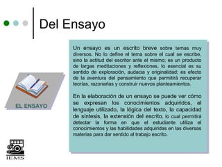 Del Ensayo
            Un ensayo es un escrito breve sobre temas muy
            diversos. No lo define el tema sobre el cual se escribe,
            sino la actitud del escritor ante el mismo; es un producto
            de largas meditaciones y reflexiones, lo esencial es su
            sentido de exploración, audacia y originalidad; es efecto
            de la aventura del pensamiento que permitirá recuperar
            teorías, razonarlas y construir nuevos planteamientos.

            En la elaboración de un ensayo se puede ver cómo
            se expresan los conocimientos adquiridos, el
EL ENSAYO
            lenguaje utilizado, la lógica del texto, la capacidad
            de síntesis, la extensión del escrito, lo cual permitirá
            detectar la forma en que el estudiante utiliza el
            conocimientos y las habilidades adquiridas en las diversas
            materias para dar sentido al trabajo escrito.
 