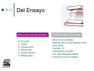 Del Ensayo



Estructura del documento
Estructura del documento   Características formales
                           Características formales
                           Mínimo 15 cuartillas
0. Portada
                           Máximo 20 en hoja tamaño carta
1. Índice
                           Letra Arial
2. Introducción
                           Tamaño 12
3. Desarrollo
                           Interlineado sencillo
4. Conclusiones
                           Las citas textuales deben
5. Bibliografía
                           incluirse al pie de página.
 