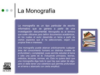 La Monografía

La monografía es un tipo particular de escrito
informativo que se genera a partir de una
investigación documental. Monografía es el término
que suele utilizarse para definir documentos académicos,
en los cuales el autor desarrolla un tema a partir de
ciertos aspectos que él ha seleccionado, según sus
propios fines e intereses.

Una monografía puede abarcar prácticamente cualquier
área del conocimiento humano en distintos niveles de       Monografía
profundidad y complejidad, pues permite estudiar el tema
o sólo una parte de él, incluyendo principios, teorías,
métodos, técnicas, normas, etc. Esto no quiere decir que
una monografía diga todo lo que hay que saber de algo,
pero sí debe tener una cobertura que permita profundizar
en el tema o abarcarlo con cierta amplitud.
 