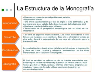 La Estructura de la Monografía
                 - Una concisa presentación del problema de estudio.
                 - Objetivo del estudio
                 - Una breve argumentación: por qué se eligió el tema del trabajo, y de
Introducción     qué manera va a ser tratado dicho tema (enfoque, delimitaciones, etc.)
                 - Una breve reseña de la literatura utilizada.
                 - Enunciación de la perspectiva metodológica que se utilizo en su
                 elaboración.

                 - El tema es expuesto ordenadamente. Los temas secundarios o sub-
 Desarrollo      temas son marcados con subtítulos. Cada cita o afirmación tomada de
                 otro autor deberá ir acompañada de una nota de referencia sobre la
                 fuente utilizada.


                 La conclusión cierra la estructura del discurso iniciado en la introducción
Conclusiones     y debe ser clara, concisa y relevante, fundamentada en los datos
                 mencionados en el cuerpo de la monografía.



                 Al final se escriben las referencias de las fuentes consultadas que
                 sirvieron para recabar información y sustentar las ideas o críticas; estas
Bibliografía     fuentes pueden ser libros, revistas, internet, entrevistas, programas de
                 televisión, videos, etc. Se debe utilizar un mínimo de cuatro y un
                 máximo de diez títulos.
 