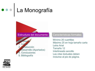 La Monografía



Estructura del documento
Estructura del documento    Características formales
                            Características formales
                            Mínimo 20 cuartillas
0. Portada
                            Máximo 25 en hoja tamaño carta
1. Índice
                            Letra Arial
2. Introducción
                            Tamaño 12
3. Desarrollo (Apartados)
                            Interlineado sencillo
4. Conclusiones
                            Las citas textuales deben
5. Bibliografía
                            incluirse al pie de página.
 