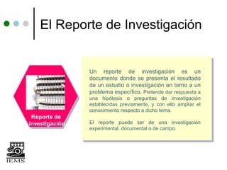 El Reporte de Investigación


                Un reporte de investigación es un
                documento donde se presenta el resultado
                de un estudio o investigación en torno a un
                problema específico. Pretende dar respuesta a
                una hipótesis o preguntas de investigación
                establecidas previamente, y con ello ampliar el
                conocimiento respecto a dicho tema.
 Reporte de
investigación   El reporte puede ser de una investigación
                experimental, documental o de campo.
 