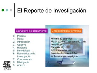 El Reporte de Investigación


     Estructura del documento
     Estructura del documento   Características formales
                                Características formales
0. Portada
1. Índice                       Mínimo 20 cuartillas
2. Introducción                 Máximo 25 en hoja tamaño carta
3. Objetivo                     Letra Arial
4. Hipótesis                    Tamaño 12
5. Metodología                  Interlineado sencillo
6. Resultados de la             Las citas textuales deben
   investigación                incluirse al pie de página.
7. Conclusiones
9. Bibliografía
9. Anexos
 