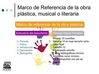 Marco de Referencia de la obra
plástica, musical o literaria
Marco de referencia de la obra plástica
Marco de referencia de la obra plástica
Estructura del documento
Estructura del documento   Características formales
                           Características formales
                           Mínimo 10 cuartillas
0. Portada                 Máximo 15 en hoja tamaño carta
1. Índice                  Letra Arial
2. Introducción            Tamaño 12
3. Descripción             Interlineado sencillo
4. Bibliografía            5 citas bibliográficas mínimo
                           3 bocetos como mínimo
                           2 a 5 fotografías con pie de
                           página.
 