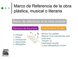 Marco de Referencia de la obra
plástica, musical o literaria

Marco de referencia de la obra musical
Marco de referencia de la obra musical
Estructura del documento
Estructura del documento   Características formales
                           Características formales

                           Mínimo 10 cuartillas
0. Portada
                           Máximo 15 en hoja tamaño carta
1. Índice
                           Letra Arial
2. Introducción
                           Tamaño 12
3. Descripción
                           Interlineado sencillo
4. Bibliografía
                           5 citas bibliográficas mínimo
 
