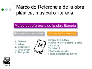 Marco de Referencia de la obra
 plástica, musical o literaria

Marco de referencia de la obra literaria
Marco de referencia de la obra literaria
Estructura del documento
Estructura del documento   Características formales
                           Características formales

                           Mínimo 10 cuartillas
0. Portada
                           Máximo 15 en hoja tamaño carta
1. Índice
                           Letra Arial
2. Introducción
                           Tamaño 12
3. Descripción
                           Interlineado sencillo
4. Bibliografía
                           5 citas bibliográficas mínimo
 