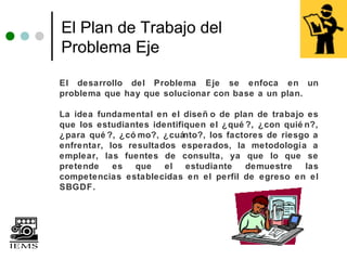 El Plan de Trabajo del
Problema Eje

El desarrollo del Problema Eje se enfoca en un
problema que hay que solucionar con base a un plan.

La idea fundamental en el diseñ o de plan de trabajo es
que los estudiantes identifiquen el ¿qué ?, ¿con quié n?,
¿para qué ?, ¿có mo?, ¿cuánto?, los factores de riesgo a
enfrentar, los resultados esperados, la metodología a
emplear, las fuentes de consulta, ya que lo que se
pretende    es que     el estudiante     demuestre    las
competencias establecidas en el perfil de egreso en el
SBGDF.
 