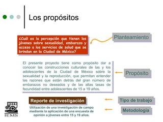 Los propósitos

¿Cuál es la percepción que tienen los
 ¿Cuál es la percepción que tienen los
                                                          Planteamiento
                                                          Planteamiento
jóvenes sobre sexualidad, embarazo yy
 jóvenes sobre sexualidad, embarazo
acceso aa los servicios de salud que se
 acceso    los servicios de salud que se
brindan en la Ciudad de México?
 brindan en la Ciudad de México?

  El presente proyecto tiene como propósito dar aa
   El presente proyecto tiene como propósito dar
  conocer las construcciones culturales de las yy los
   conocer las construcciones culturales de las     los
  adolescentes de la Ciudad de México sobre la
   adolescentes de la Ciudad de México sobre la
  sexualidad yy la reproducción, que permitan entender
                                                              Propósito
                                                              Propósito
   sexualidad la reproducción, que permitan entender
  las razones que están detrás del gran número de
   las razones que están detrás del gran número de
  embarazos no deseados yy de las altas tasas de
   embarazos no deseados         de las altas tasas de
  fecundidad entre adolescentes de 15 aa19 años.
   fecundidad entre adolescentes de 15 19 años.

      Reporte de investigación
      Reporte de investigación                              Tipo de trabajo
                                                            Tipo de trabajo
      Utilización de una investigación de campo
      mediante la aplicación de una encuesta de              Metodología
                                                             Metodología
         opinión a jóvenes entre 15 y 19 años.
 