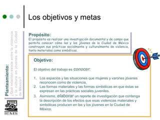 la cultura en jóvenes de la Ciudad
                                                      Los objetivos y metas
            ¿Qué relación existe entre la violencia




                                                      Propósito:
           yy la cultura en jóvenes de la Ciudad
           ¿Qué relación existe entre la violencia




                                                      Propósito:
                                                      El propósito es realizar una investigación documental yyde campo que
                                                       El propósito es realizar una investigación documental de campo que
                                                      permita conocer cómo las yy los jóvenes de la Ciudad de México
                                                       permita conocer cómo las        los jóvenes de la Ciudad de México
                                                      construyen sus prácticas socialmente yy culturalmente de violencia,
                                                       construyen sus prácticas socialmente culturalmente de violencia,
                                                      tanto materiales como simbólicas.
                                                       tanto materiales como simbólicas.

                                                         Objetivo:
Planteamiento:
Planteamiento:




                                                         El objetivo del trabajo es conocer:

                                                         1. Los espacios y las situaciones que mujeres y varones jóvenes
            de México?
           de México?




                                                            reconocen como de violencia,
                                                         2. Las formas materiales y las formas simbólicas en que éstas se
                                                            expresan en las prácticas sociales juveniles.
                                                         3. Asimismo, elaborar un reporte de investigación que contenga
                                                            la descripción de los efectos que esas violencias materiales y
                                                            simbólicas producen en las y los jóvenes en la Ciudad de
                                                            México.
 