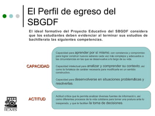 El Perfil de egreso del
SBGDF
El ideal formativo del Proyecto Educativo del SBGDF considera
que los estudiantes deben evidenciar al terminar sus estudios de
bachillerato las siguientes competencias.


              Capacidad para aprender por sí mismo, con constancia y compromiso
              para lograr construir nuevos saberes cada vez má complejos y adecuados a
                                                               s
              las circunstancias en las que se desenvuelva a lo largo de su vida.

CAPACIDAD     Capacidad intelectual para analizar y comprender su contexto, así
              como la fortaleza de carácter necesaria para modificarla en un sentido
              constructivo.

              Capacidad para desenvolverse           en situaciones problemáticas y
              resolverlas.


              Actitud crítica que le permita analizar diversas fuentes de informació n, así
ACTITUD       como diferentes procesos de la vida cotidiana para tomar una postura ante lo
              inesperado, y que le faciliten la   toma de decisiones.
 