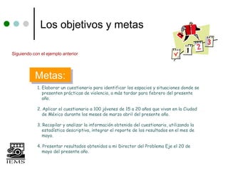 Los objetivos y metas

Siguiendo con el ejemplo anterior




           Metas:
           Metas:
            1. Elaborar un cuestionario para identificar los espacios y situaciones donde se
               presenten prácticas de violencia, a más tardar para febrero del presente
               año.

            2. Aplicar el cuestionario a 100 jóvenes de 15 a 20 años que vivan en la Ciudad
               de México durante los meses de marzo abril del presente año.

            3. Recopilar y analizar la información obtenida del cuestionario, utilizando la
               estadística descriptiva, integrar el reporte de los resultados en el mes de
               mayo.

            4. Presentar resultados obtenidos a mi Director del Problema Eje el 20 de
               mayo del presente año.
 