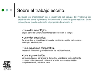Sobre el trabajo escrito
La lógica de organización en el desarrollo del trabajo del Problema Eje
depende del tema y problema mismo o de lo que se quiere resaltar. En la
redacción se puede ordenar la información de acuerdo a:


   • Un orden cronológico.
   Según cómo se fueron presentando los hechos en el tiempo.

   • Un orden geográfico.
   De acuerdo a la posición en el mundo: continente, región, país, estado,
   municipio, localidad, etc.


   • Una exposición comparativa.
   Presentar similitudes y diferencias de los hechos tratados.

   • Una argumentación.
   La finalidad puede ser probar o demostrar una idea (o tesis), refutar la
   contraria o bien persuadir o disuadir al lector sobre determinados
   comportamientos, hechos o ideas.
 
