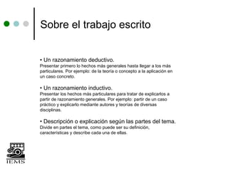Sobre el trabajo escrito


• Un razonamiento deductivo.
Presentar primero lo hechos más generales hasta llegar a los más
particulares. Por ejemplo: de la teoría o concepto a la aplicación en
un caso concreto.

• Un razonamiento inductivo.
Presentar los hechos más particulares para tratar de explicarlos a
partir de razonamiento generales. Por ejemplo: partir de un caso
práctico y explicarlo mediante autores y teorías de diversas
disciplinas.

• Descripción o explicación según las partes del tema.
Divide en partes el tema, como puede ser su definición,
características y describe cada una de ellas.
 