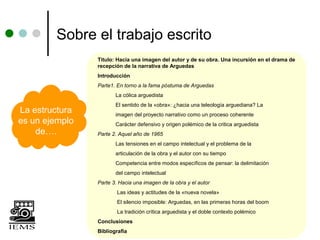 Sobre el trabajo escrito
                Título: Hacia una imagen del autor y de su obra. Una incursión en el drama de
                recepción de la narrativa de Arguedas
                Introducción
                Parte1. En torno a la fama póstuma de Arguedas
                       La cólica arguedista
                       El sentido de la «obra»: ¿hacia una teleología arguediana? La
La estructura          imagen del proyecto narrativo como un proceso coherente
es un ejemplo          Carácter defensivo y origen polémico de la critica arguedista
    de….        Parte 2. Aquel año de 1965
                       Las tensiones en el campo intelectual y el problema de la
                       articulación de la obra y el autor con su tiempo
                       Competencia entre modos específicos de pensar: la delimitación
                       del campo intelectual
                Parte 3. Hacia una imagen de la obra y el autor
                        Las ideas y actitudes de la «nueva novela»
                        El silencio imposible: Arguedas, en las primeras horas del boom
                        La tradición crítica arguedista y el doble contexto polémico
                Conclusiones
                Bibliografía
 