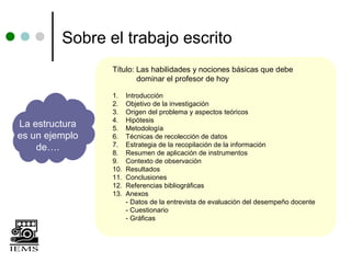 Sobre el trabajo escrito
                Título: Las habilidades y nociones básicas que debe
                        dominar el profesor de hoy

                1.    Introducción
                2.    Objetivo de la investigación
                3.    Origen del problema y aspectos teóricos
                4.    Hipótesis
La estructura   5.    Metodología
es un ejemplo   6.    Técnicas de recolección de datos
                7.    Estrategia de la recopilación de la información
    de….        8.    Resumen de aplicación de instrumentos
                9.    Contexto de observación
                10.   Resultados
                11.   Conclusiones
                12.   Referencias bibliográficas
                13.   Anexos
                      - Datos de la entrevista de evaluación del desempeño docente
                      - Cuestionario
                      - Gráficas
 
