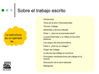 Sobre el trabajo escrito
                      Introducción
                      Tema de la obra: Posmodernidad
                      Técnica: Collage
                      Materiales y técnica utilizada
                      Parte 1. ¿Qué es la posmodernidad?
La estructura
                      La posmodernidad y su reflejo en las artes
es un ejemplo         plásticas
    de….              Los rasgos del arte posmoderno
                      Parte 2. ¿Qué es un collage?
                      Origen del Collage
                      La técnica del collage en la pintura
                      Principales manifestaciones del collage en la
                      historia
                      Descripción de la obra realizada
                      Bibliografía
 