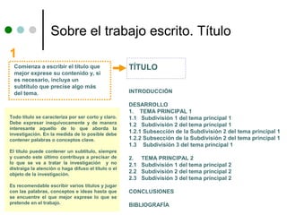 Sobre el trabajo escrito. Título
1
  Comienza a escribir el título que                  TÍTULO
  mejor exprese su contenido y, si
  es necesario, incluya un
  subtítulo que precise algo más
  del tema.                                          INTRODUCCIÓN

                                                     DESARROLLO
                                                     1. TEMA PRINCIPAL 1
Todo título se caracteriza por ser corto y claro.    1.1 Subdivisión 1 del tema principal 1
Debe expresar inequívocamente y de manera            1.2 Subdivisión 2 del tema principal 1
interesante aquello de lo que aborda la
investigación. En la medida de lo posible debe
                                                     1.2.1 Subsección de la Subdivisión 2 del tema principal 1
contener palabras o conceptos clave.                 1.2.2 Subsección de la Subdivisión 2 del tema principal 1
                                                     1.3 Subdivisión 3 del tema principal 1
El título puede contener un subtítulo, siempre
y cuando este último contribuya a precisar de        2.    TEMA PRINCIPAL 2
lo que se va a tratar la investigación y no          2.1   Subdivisión 1 del tema principal 2
distraiga la atención o haga difuso el título o el
objeto de la investigación.
                                                     2.2   Subdivisión 2 del tema principal 2
                                                     2.3   Subdivisión 3 del tema principal 2
Es recomendable escribir varios títulos y jugar
con las palabras, conceptos e ideas hasta que        CONCLUSIONES
se encuentre el que mejor exprese lo que se
pretende en el trabajo.                              BIBLIOGRAFÍA
 
