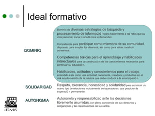 Ideal formativo
              Dominio de diversas
                              estrategias de bú  squeda y
              procesamiento de informació n para hacer frente a los retos que su
              vida personal, social o acadé mica le demanden.

              Competencia para participar como miembro de su comunidad,
              dispuesto para aceptar los disensos, así como para saber construir
DOMINIO       consensos.

              Competencias bá    sicas para el aprendizaje y habilidades
              intelectuales para la construcció n de los conocimientos necesarios para
              continuar su educació n.

              Habilidades, actitudes y conocimientos para el trabajo,
              entendido é ste como una actividad consciente, creadora y productiva en el
              má amplio sentido de la palabra que debe conducir a la emancipació n.
                s

              Respeto, tolerancia, honestidad y solidaridad para construir un
SOLIDARIDAD   nuevo tipo de relaciones mutuamente enriquecedoras, que propicien la
              superació n permanente.

              Autonomía y responsabilidad ante las decisiones
AUTONOMIA
              libremente asumidas, con plena conciencia de sus derechos y
              obligaciones y las repercusiones de sus actos.
 