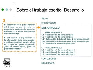 Sobre el trabajo escrito. Desarrollo
                                      TÍTULO
3                                     INTRODUCCIÓN
El desarrollo es la parte medular
del trabajo ya que en ésta se
presenta la sustentación descrita,
                                      DESARROLLO
explicada y, a veces, demostrada
                                      1. TEMA PRINCIPAL 1
del Problema Eje.
                                      1.1 Subdivisión 1 del tema principal 1
                                      1.2 Subdivisión 2 del tema principal 1
En este sentido, la organización de
                                      1.2.1 Subsección de la Subdivisión 2 del tema principal 1
la información debe corresponder
                                      1.2.2 Subsección de la Subdivisión 2 del tema principal 1
a la idea central del trabajo: ¿Qué
                                      1.3 Subdivisión 3 del tema principal 1
es lo que se quiere expresar?,
¿qué se quiere decir?, ¿qué se
                                      2.    TEMA PRINCIPAL 2
pretende demostrar?
                                      2.1   Subdivisión 1 del tema principal 2
                                      2.2   Subdivisión 2 del tema principal 2
                                      2.3   Subdivisión 3 del tema principal 2

                                      CONCLUSIONES

                                      BIBLIOGRAFÍA
 