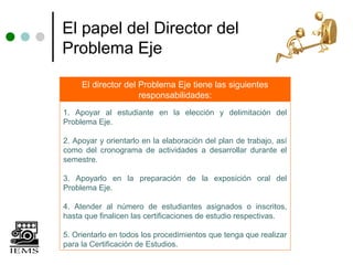 El papel del Director del
Problema Eje

     El director del Problema Eje tiene las siguientes
                     responsabilidades:
1. Apoyar al estudiante en la elección y delimitación del
Problema Eje.

2. Apoyar y orientarlo en la elaboración del plan de trabajo, así
como del cronograma de actividades a desarrollar durante el
semestre.

3. Apoyarlo en la preparación de la exposición oral del
Problema Eje.

4. Atender al número de estudiantes asignados o inscritos,
hasta que finalicen las certificaciones de estudio respectivas.

5. Orientarlo en todos los procedimientos que tenga que realizar
para la Certificación de Estudios.
 