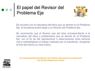 El papel del Revisor del
Problema Eje

De acuerdo con la naturaleza del tema que se aborde en el Problema
Eje, el estudiante podrá elegir a su Revisor del Problema Eje.

Se recomienda que el Revisor sea del área correspondiente a la
naturaleza del tema y problemática que se aborde en el Problema
Eje, con el fin de dar aportaciones u observaciones tanto teóricas
como metodológicas al trabajo realizado por el estudiante, otorgando
al final del mismo su visto bueno.




   Es responsabilidad del Revisor de Problema Eje asistir a la exposición
                      oral de los trabajos que revisó.
 