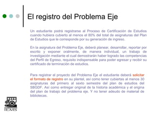 El registro del Problema Eje
Un estudiante podrá registrarse al Proceso de Certificación de Estudios
cuando hubiera cubierto al menos el 80% del total de asignaturas del Plan
de Estudios que le corresponde por su generación de ingreso.

En la asignatura del Problema Eje, deberá planear, desarrollar, reportar por
escrito y exponer oralmente, de manera individual, un trabajo de
investigación mediante el cual demostrarán haber logrado las competencias
del Perfil de Egreso, requisito indispensable para poder egresar y recibir su
certificado de terminación de estudios.


Para registrar el proyecto del Problema Eje el estudiante deberá solicitar
el formato de registro en su plantel, así como tener cubiertas al menos 30
asignaturas del primero al sexto semestre del plan de estudios del
SBGDF. Así como entregar original de la historia académica y el origina
del plan de trabajo del problema eje. Y no tener adeudo de material de
bibliotecas.
 