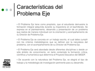 Características del
Problema Eje
• El Problema Eje tiene como propósito, que el estudiante demuestre la
formación integral adquirida durante su trayectoria en el bachillerato. Se
expresa en el planteamiento, desarrollo y presentación de un problema
que realiza de manera individual con la orientación y acompañamiento de
su Director de Problema Eje.

•El Problema Eje se concreta en un trabajo escrito, el cual debe cumplir
con los criterios metodológicos que se definen por la naturaleza del
problema, con el acompañamiento de su Director de Problema Eje.

• El Problema Eje será abordado desde diferentes disciplinas o desde un
sólo ámbito de conocimiento, en tanto contemple la formación crítica,
científica y humanística que determina el Proyecto Educativo del SBGDF.

• De acuerdo con la naturaleza del Problema Eje, se elegirá el tipo de
trabajo y la metodología de investigación pertinente para su desarrollo.
 