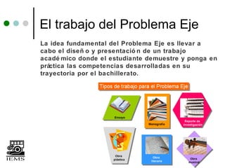 El trabajo del Problema Eje
La idea fundamental del Problema Eje es llevar a
cabo el diseñ o y presentació n de un trabajo
acadé mico donde el estudiante demuestre y ponga en
práctica las competencias desarrolladas en su
trayectoria por el bachillerato.
 