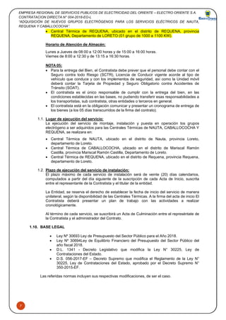 EMPRESA REGIONAL DE SERVICIOS PUBLICOS DE ELECTRICIDAD DEL ORIENTE – ELECTRO ORIENTE S.A.
CONTRATACION DIRECTA N° 004-2018-EO-L
“ADQUISICIÓN DE NUEVOS GRUPOS ELECTRÓGENOS PARA LOS SERVICIOS ELÉCTRICOS DE NAUTA,
REQUENA Y CABALLOCOCHA”.
7
• Central Térmica de REQUENA, ubicado en el distrito de REQUENA, provincia
REQUENA, Departamento de LORETO (01 grupo de 1000 a 1100 KW).
Horario de Atención de Almacén:
Lunes a Jueves de 08:00 a 12:00 horas y de 15:00 a 16:00 horas.
Viernes de 8:00 a 12:30 y de 13:15 a 16:30 horas.
NOTA 05:
• Para la entrega del Bien, el Contratista debe prever que el personal debe contar con el
Seguro contra todo Riesgo (SCTR), Licencia de Conducir vigente acorde al tipo de
vehículo que conduce y con los implementos de seguridad, así como la Unidad móvil
deberá contar la Tarjeta de Propiedad y Seguro Obligatorio contra Accidentes de
Tránsito (SOAT).
• El contratista es el único responsable de cumplir con la entrega del bien, en las
condiciones establecidas en las bases, no pudiendo transferir esas responsabilidades a
los transportistas, sub contratista, otras entidades o terceros en general.
• El contratista está en la obligación comunicar y presentar un cronograma de entrega de
los bienes (a los 05 días transcurridos de la firma del contrato).
1.1. Lugar de ejecución del servicio:
La ejecución del servicio de montaje, instalación y puesta en operación los grupos
electrógeno a ser adquiridos para las Centrales Térmicas de NAUTA, CABALLOCOCHA Y
REQUENA, se realizara en:
• Central Térmica de NAUTA, ubicado en el distrito de Nauta, provincia Loreto,
departamento de Loreto.
• Central Térmica de CABALLOCOCHA, ubicado en el distrito de Mariscal Ramón
Castilla, provincia Mariscal Ramón Castilla, Departamento de Loreto.
• Central Térmica de REQUENA, ubicado en el distrito de Requena, provincia Requena,
departamento de Loreto.
1.2. Plazo de ejecución del servicio de instalación:
El plazo máximo de cada servicio de instalación será de veinte (20) días calendarios,
computados a partir del día siguiente de la suscripción de cada Acta de Inicio, suscrita
entre el representante de la Contratista y el titular de la entidad.
La Entidad, se reserva el derecho de establecer la fecha de inicio del servicio de manera
unilateral, según la disponibilidad de las Centrales Térmicas. A la firma del acta de inicio El
Contratista deberá presentar un plan de trabajo con las actividades a realizar
cronológicamente.
Al término de cada servicio, se suscribirá un Acta de Culminación entre el represéntate de
la Contratista y el administrador del Contrato.
1.10. BASE LEGAL
• Ley Nº 30693 Ley de Presupuesto del Sector Público para el Año 2018.
• Ley Nº 30694Ley de Equilibrio Financiero del Presupuesto del Sector Público del
año fiscal 2018.
• D.L. 1341 - Decreto Legislativo que modifica la Ley N° 30225, Ley de
Contrataciones del Estado.
• D.S. 056-2017-EF – Decreto Supremo que modifica el Reglamento de la Ley N°
30225, Ley de Contrataciones del Estado, aprobado por el Decreto Supremo N°
350-2015-EF.
Las referidas normas incluyen sus respectivas modificaciones, de ser el caso.
 