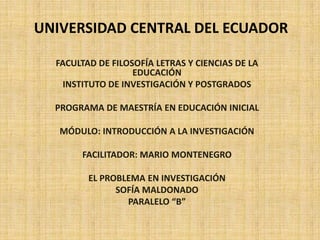 UNIVERSIDAD CENTRAL DEL ECUADOR
FACULTAD DE FILOSOFÍA LETRAS Y CIENCIAS DE LA
EDUCACIÓN
INSTITUTO DE INVESTIGACIÓN Y POSTGRADOS

PROGRAMA DE MAESTRÍA EN EDUCACIÓN INICIAL
MÓDULO: INTRODUCCIÓN A LA INVESTIGACIÓN
FACILITADOR: MARIO MONTENEGRO
EL PROBLEMA EN INVESTIGACIÓN
SOFÍA MALDONADO
PARALELO “B”

 