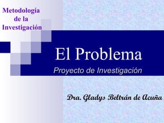 El Problema Proyecto de Investigación Metodología  de la  Investigación Dra. Gladys Beltrán de Acuña 