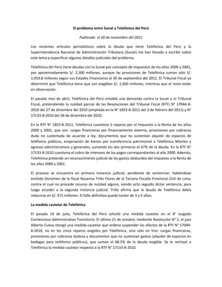 El problema entre Sunat y Telefónica del Perú

                              Publicado el 20 de noviembre del 2011

Los recientes artículos periodísticos sobre la deuda que tiene Telefónica del Perú y la
Superintendencia Nacional de Administración Tributaria (Sunat) me han llevado a escribir sobre
este tema y especificar algunos detalles judiciales del problema.

Telefónica del Perú tiene deudas con la Sunat por concepto de impuestos de los años 2000 y 2001,
por aproximadamente S/. 2,300 millones, aunque las provisiones de Telefónica suman sólo S/.
1,459.8 millones según sus Estados Financieros al 30 de septiembre del 2011. El Tribunal Fiscal ya
determinó que Telefónica tiene que son exigibles S/. 1,600 millones, mientras que el resto están
en observación.

El pasado mes de abril, Telefónica del Perú entabló una demanda contra la Sunat y el Tribunal
Fiscal, pretendiendo la nulidad parcial de las Resoluciones del Tribunal Fiscal (RTF) N° 17044-8-
2010 del 27 de diciembre del 2010 (ampliada en la N° 1853-8-2011 del 3 de febrero del 2011) y N°
17133-8-2010 del 28 de diciembre del 2010.

En la RTF N° 1853-8-2011, Telefónica cuestiona 5 reparos por el Impuesto a la Renta de los años
2000 y 2001, que son: cargas financieras por financiamiento externo, provisiones por cobranza
duda no sustentada de acuerdo a ley, documentos que no sustentan alquiler de espacios de
teléfonos públicos, enajenación de bienes por transferencia patrimonial a Telefónica Móviles y
egresos administrativos y generales, sumando los dos primeros el 67% de la deuda. En la RTF N°
17133-8-2010 cuestiona el cobro de intereses de los pagos correspondientes al año 2000. Además,
Telefónica pretende un reconocimiento judicial de los gastos deducidos del Impuesto a la Renta de
los años 2000 y 2001.

El proceso se encuentra en primera instancia judicial, pendiente de sentenciar, habiéndose
emitido Dictamen de la fiscal Rosanna Trillo Flores de la Tercera Fiscalía Provincial Civil de Lima,
contra el cual no procede recurso de nulidad alguno, siendo acto seguido dictar sentencia, para
luego acceder a la segunda instancia judicial. Trillo afirma que la deuda de Telefónica debía
reducirse en S/. 971 millones. El fallo definitivo puede tardar de 3 a 5 años.

La medida cautelar de Telefónica

El pasado 14 de julio, Telefónica del Perú solicitó una medida cautelar en el 8° Juzgado
Contencioso Administrativo Transitorio. El último 21 de octubre, mediante Resolución N° 2, el juez
Alberto Cueva otorgó una medida cautelar que ordena suspender los efectos de la RTF N° 17044-
8-2010, no en los cinco reparos exigidos por Telefónica, sino sólo en tres: cargas financieras,
provisiones por cobranza dudosa y documentos que no sustentan gastos (alquiler de espacios en
bodegas para teléfonos públicos), que suman el 68.5% de la deuda exigible. Se le rechazó a
Telefónica la medida cautelar respecto a la RTF N° 17133-8-2010.
 