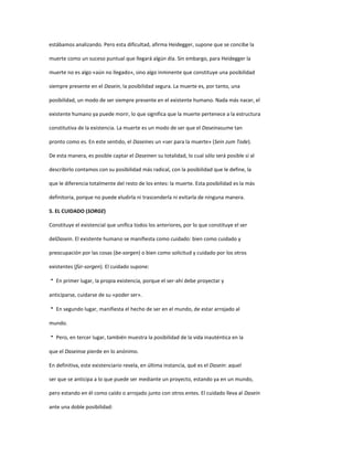 estábamos analizando. Pero esta dificultad, afirma Heidegger, supone que se concibe la
muerte como un suceso puntual que llegará algún día. Sin embargo, para Heidegger la
muerte no es algo «aún no llegado», sino algo inminente que constituye una posibilidad
siempre presente en el Dasein, la posibilidad segura. La muerte es, por tanto, una
posibilidad, un modo de ser siempre presente en el existente humano. Nada más nacer, el
existente humano ya puede morir, lo que significa que la muerte pertenece a la estructura
constitutiva de la existencia. La muerte es un modo de ser que el Daseinasume tan
pronto como es. En este sentido, el Daseines un «ser para la muerte» (Sein zum Tode).
De esta manera, es posible captar el Daseinen su totalidad, lo cual sólo será posible si al
describirlo contamos con su posibilidad más radical, con la posibilidad que le define, la
que le diferencia totalmente del resto de los entes: la muerte. Esta posibilidad es la más
definitoria, porque no puede eludirla ni trascenderla ni evitarla de ninguna manera.
5. EL CUIDADO (SORGE)
Constituye el existencial que unifica todos los anteriores, por lo que constituye el ser
delDasein. El existente humano se manifiesta como cuidado: bien como cuidado y
preocupación por las cosas (be-sorgen) o bien como solicitud y cuidado por los otros
existentes (für-sorgen). El cuidado supone:
 En primer lugar, la propia existencia, porque el ser-ahí debe proyectar y
anticiparse, cuidarse de su «poder ser».
 En segundo lugar, manifiesta el hecho de ser en el mundo, de estar arrojado al
mundo.
 Pero, en tercer lugar, también muestra la posibilidad de la vida inauténtica en la
que el Daseinse pierde en lo anónimo.
En definitiva, este existenciario revela, en última instancia, qué es el Dasein: aquel
ser que se anticipa a lo que puede ser mediante un proyecto, estando ya en un mundo,
pero estando en él como caído o arrojado junto con otros entes. El cuidado lleva al Dasein
ante una doble posibilidad:
 