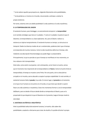 la de realizar aquello que proyecta ser, eligiendo libremente entre posibilidades,
la de perderse a sí mismo en el mundo, renunciando a anticipar y realizar la
propia existencia.
Por tanto, estamos ante una doble posibilidad: la vida auténtica o la vida inauténtica.
D. LA TEMPORALIDAD DEL DASEIN
El existente humano, para Heidegger, es esencialmente temporal. La temporalidad
es el sentido ontológico que tiene el «cuidado». Y como el «cuidado» muestra lo que el
Daseines, la temporalidad es su clave explicativa. Así, para el Dasein, realizar su
existencia es tejerse temporalmente. El existente humano es tiempo, su estructura es
temporal. Dados los diversos modos de ser o existenciales, podemos decir que el tiempo
se temporaliza de muchas maneras. Como la vida inauténtica deforma el tiempo, sólo
mediante una descripción fenomenológica se puede llegar a comprenderle.
Principalmente, lo que se percibe es que el tiempo se manifiesta en tres momentos, en
tres «éxtasis» de la temporalidad.
Ante todo, como existir es proyectar, vivir anticipando, correr hacia la muerte, vemos
que el momento más importante de la temporalidad es el futuro. Como la muerte limita la
temporalidad, el tiempo se muestra como finito. Por otra parte, vivir es descubrirse
arrojado en el mundo y verse abocado a aceptar la propia culpabilidad. En este sentido, el
existente humano halla el pasado, lo ya sido. En tercer lugar, el presente es el momento
en el que el ser humano se encuentra en el mundo, en que tiene que decidir si quiere
llevar una vida auténtica o inauténtica. Estos tres momentos forman a una la temporalidad
delDasein, pero es desde el futuro desde donde se temporaliza el Dasein, pues es lo
proyectado lo que despierta lo que el Daseines en el presente, luego el tiempo revela la
eternidad.
E. EXISTENCIA AUTÉNTICA E INAUTÉNTICA
Ante la posibilidad radical del existente humano, la muerte, sólo caben dos
posibilidades: aceptarla o distraerse para tratar de eludirla. Es posible afrontar la propia
 