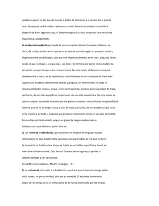 existencia como un ser para la muerte o tratar de distraerse a sí mismo. En el primer
caso, la persona podrá realizar realmente su vida, llevará una existencia auténtica
(eigentlich). En el segundo caso, el Daseinmalogrará su vida, arrastrará una existencia
inauténtica (uneigentlich).
La existencia inauténtica procede de una corrupción del vivir humano cotidiano, es
decir, de un tipo de vida en el que ya no es el yo el que vive según su proyecto de vida,
eligiendo entre posibilidades, sino que vive impersonalmente, en el «se». Vive, por tanto,
desde lo que «se hace», «se piensa», «se dice». Se termina por poner como modelo de
actuación un sujeto impersonal: el «se» (man). De este modo, el Daseintermina por
disolverse en la masa, en lo impersonal, convirtiéndose en un «cualquiera». Pero esto
supone una existencia totalmente abierta y gregaria, sin sentimientos ni ideas ni
responsabilidades propias, lo que, como contrapartida, produce gran seguridad. Se trata,
por tanto, de una vida superficial, impersonal: de una vida inauténtica. De este modo, se
quiere conjurar la muerte diciendo que «la gente se muere», como si fuese una posibilidad
externa que no ha de llegar nunca a uno. Se trata, por tanto, de una existencia que huye
de la muerte y de toda la angustia que produce reconocerse como un ser para la muerte.
En este tipo de vida también surgen un grupo de rasgos existenciales o
existenciarios que definen a quien vive así:
a) Los rumores o habladurías, que consisten en emplear el lenguaje no para
comunicarse ni para hablar sobre las cosas, sino para hablar de «lo que se dice».
Se convierte en hablar sobre lo que se habla, en un hablar superficial y banal, en
mera charla inconsistente. Esto lleva al Daseina desarraigarse y a perder la
relación consigo y con la realidad.
Tema 04: Existencialismo. Martin Heidegger. - 9 -
b) La curiosidad, vinculada a la habladuría, que hace que el existente tenga avidez
de lo nuevo, no por su verdad, sino por su novedad. El existente humano se
dispersa y se olvida de sí en el marasmo de lo nuevo promovido por los medios
 