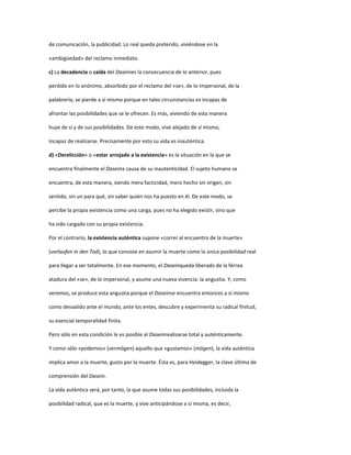 de comunicación, la publicidad. Lo real queda preterido, viviéndose en la
«ambigüedad» del reclamo inmediato.
c) La decadencia o caída del Daseines la consecuencia de lo anterior, pues
perdido en lo anónimo, absorbido por el reclamo del «se», de lo impersonal, de la
palabrería, se pierde a sí mismo porque en tales circunstancias es incapaz de
afrontar las posibilidades que se le ofrecen. Es más, viviendo de esta manera
huye de sí y de sus posibilidades. De este modo, vive alejado de sí mismo,
incapaz de realizarse. Precisamente por esto su vida es inauténtica.
d) «Derelicción» o «estar arrojado a la existencia» es la situación en la que se
encuentra finalmente el Daseina causa de su inautenticidad. El sujeto humano se
encuentra, de esta manera, siendo mera facticidad, mero hecho sin origen, sin
sentido, sin un para qué, sin saber quién nos ha puesto en él. De este modo, se
percibe la propia existencia como una carga, pues no ha elegido existir, sino que
ha sido cargado con su propia existencia.
Por el contrario, la existencia auténtica supone «correr al encuentro de la muerte»
(vorlaufen in den Tod), lo que consiste en asumir la muerte como la única posibilidad real
para llegar a ser totalmente. En ese momento, el Daseinqueda liberado de la férrea
atadura del «se», de lo impersonal, y asume una nueva vivencia: la angustia. Y, como
veremos, se produce esta angustia porque el Daseinse encuentra entonces a sí mismo
como desvalido ante el mundo, ante los entes, descubre y experimenta su radical finitud,
su esencial temporalidad finita.
Pero sólo en esta condición le es posible al Daseinrealizarse total y auténticamente.
Y como sólo «podemos» (vermögen) aquello que «gustamos» (mögen), la vida auténtica
implica amor a la muerte, gusto por la muerte. Ésta es, para Heidegger, la clave última de
comprensión del Dasein.
La vida auténtica será, por tanto, la que asume todas sus posibilidades, incluida la
posibilidad radical, que es la muerte, y vive anticipándose a sí misma, es decir,
 