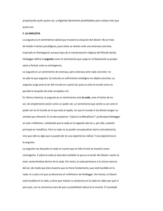 proyectando quién quiere ser, y eligiendo libremente posibilidades para realizar esto que
quiere ser.
F. LA ANGUSTIA
La angustia es el sentimiento radical que muestra la situación del Dasein. No se trata
de miedo ni temor psicológicos, pues éstos se sienten ante una amenaza concreta.
Inspirado en Kierkegaard, aunque lejos de la interpretación religiosa del filósofo danés,
Heidegger define la angustia como el sentimiento que surge en el Daseinante su propio
vacío y finitud, ante su contingencia.
La angustia es un sentimiento de amenaza, pero amenaza ante nada concreto: no
se sabe lo que angustia. Se trata de un sufrimiento ontológico sin objeto concreto. La
angustia surge ante el ser del mundo en cuanto tal, pues es ante el mundo como se
percibe la situación de estar arrojados a él.
En última instancia, la angustia es un sentimiento ante la nada, ante el hecho de no
ser, de simplemente existir como un poder ser; un sentimiento que siente su ser ante el
poder ser en el mundo en el que está arrojado, sin que el mundo ni los demás tengan un
sentido que ofrecerle. En la obra posterior “¿Qué es la Metafísica?”, profundiza Heidegger
en este «nihilismo», señalando que la nada es la negación del ser y, por ello, cuestión
principal en metafísica. Pero la nada no se puede conceptualizar (sería contradictorio),
sino que sólo es algo que se puede dar en una experiencia radical. Y esa experiencia es
la angustia.
La angustia nos descubre la nada en cuanto que en ella el ente se muestra como
contingente. Y sobre la nada se descubre también lo que es el existir del Dasein: existir es
estar sosteniéndose dentro de la nada. Por tanto, la nada pertenece a la misma esencia
del ser, de modo que ésta muestra que no tiene fundamento, que está hundido en la
nada. Es a esto a lo que se denomina el «nihilismo» de Heidegger. Así mismo, el Dasein
está hundido en la nada, y tiene que realizar su existencia en la nada sin saber por qué ni
para qué, con la conciencia clara de que su posibilidad radical es la muerte. El resultado
 