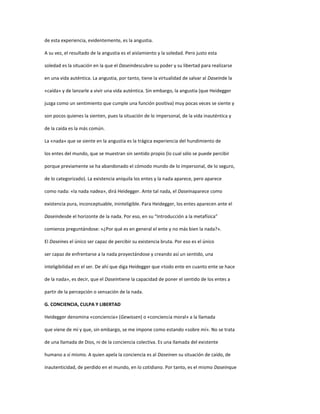 de esta experiencia, evidentemente, es la angustia.
A su vez, el resultado de la angustia es el aislamiento y la soledad. Pero justo esta
soledad es la situación en la que el Daseindescubre su poder y su libertad para realizarse
en una vida auténtica. La angustia, por tanto, tiene la virtualidad de salvar al Daseinde la
«caída» y de lanzarle a vivir una vida auténtica. Sin embargo, la angustia (que Heidegger
juzga como un sentimiento que cumple una función positiva) muy pocas veces se siente y
son pocos quienes la sienten, pues la situación de lo impersonal, de la vida inauténtica y
de la caída es la más común.
La «nada» que se siente en la angustia es la trágica experiencia del hundimiento de
los entes del mundo, que se muestran sin sentido propio (lo cual sólo se puede percibir
porque previamente se ha abandonado el cómodo mundo de lo impersonal, de lo seguro,
de lo categorizado). La existencia aniquila los entes y la nada aparece, pero aparece
como nada: «la nada nadea», dirá Heidegger. Ante tal nada, el Daseinaparece como
existencia pura, inconceptuable, ininteligible. Para Heidegger, los entes aparecen ante el
Daseindesde el horizonte de la nada. Por eso, en su “Introducción a la metafísica”
comienza preguntándose: «¿Por qué es en general el ente y no más bien la nada?».
El Daseines el único ser capaz de percibir su existencia bruta. Por eso es el único
ser capaz de enfrentarse a la nada proyectándose y creando así un sentido, una
inteligibilidad en el ser. De ahí que diga Heidegger que «todo ente en cuanto ente se hace
de la nada», es decir, que el Daseintiene la capacidad de poner el sentido de los entes a
partir de la percepción o sensación de la nada.
G. CONCIENCIA, CULPA Y LIBERTAD
Heidegger denomina «conciencia» (Gewissen) o «conciencia moral» a la llamada
que viene de mí y que, sin embargo, se me impone como estando «sobre mí». No se trata
de una llamada de Dios, ni de la conciencia colectiva. Es una llamada del existente
humano a sí mismo. A quien apela la conciencia es al Daseinen su situación de caído, de
inautenticidad, de perdido en el mundo, en lo cotidiano. Por tanto, es el mismo Daseinque
 