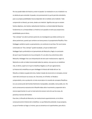 Por eso puede hablar de historia y revivir el pasado. Su instalación en una «tradición» no
es obstáculo para entender el pasado, sino precisamente lo que le permite entenderlo,
pues sus propias posibilidades futuras dependen de lo recibido como tradición. Toda
comprensión se llevará, por tanto, desde una tradición. Significa esto que no existen
hechos objetivos, sino hechos radicalmente históricos. La historicidad del Daseinse
fundamenta en su temporalidad. Lo histórico es lo pasado en tanto que proporciona
posibilidades para el ahora.
“Ser y tiempo” era sólo la primera parte de una investigación que debía continuar en
obras posteriores, puesto que contiene una tarea previa a la propiamente filosófica. Pero
Heidegger cambió en parte su pensamiento y no continuó en esa línea. Por eso la tarea
comenzada con “Ser y tiempo” quedó inacabada. ¿A qué se debió esto?
Heidegger leyó y profundizó en el pensamiento de Nietzsche y llegó a la conclusión
de que lo que él proponía era muy semejante. En una obra muy voluminosa sobre
Nietzsche, Heidegger hizo una interpretación de este autor revolucionaria: según él,
Nietzsche no sólo no había transmutado todos los valores, sino que era un metafísico
más, el último, aquél con el que la metafísica llegaba a su fin por agotamiento.
La historia de la metafísica era para Heidegger la historia del olvido del ser: los
filósofos se habían ocupado del ente y habían tratado de encerrarlo en conceptos, de dar
razón de él, de buscar sus causas, etc. Esta tarea, en el fondo, no llevaba a
comprenderlo, sino a producirlo: el ente encerrado en la maraña de conceptos filosóficos
era una construcción del hombre fácilmente manipulable, calculable, mensurable, etc. Por
eso la consecuencia necesaria de la filosofía había sido el nacimiento y expansión de la
ciencia experimental, la cual no trata tanto de conocer como de usar las cosas, de
ponerlas al servicio del hombre.
Pues bien, la filosofía de Nietzsche, tan revolucionaria aparentemente, es la última
consecuencia de la historia de la metafísica. Lo que Nietzsche pretende, lo que propone,
es que el hombre se haga a sí mismo, que se convierta en el superhombre; para ello la
 
