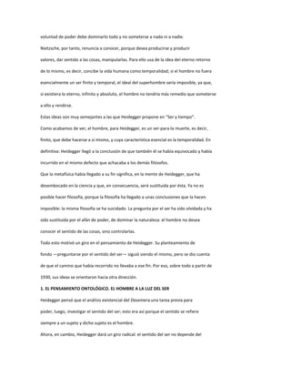 voluntad de poder debe dominarlo todo y no someterse a nada ni a nadie.
Nietzsche, por tanto, renuncia a conocer, porque desea producirse y producir
valores, dar sentido a las cosas, manipularlas. Para ello usa de la idea del eterno retorno
de lo mismo, es decir, concibe la vida humana como temporalidad; si el hombre no fuera
esencialmente un ser finito y temporal, el ideal del superhombre sería imposible, ya que,
si existiera lo eterno, infinito y absoluto, el hombre no tendría más remedio que someterse
a ello y rendirse.
Estas ideas son muy semejantes a las que Heidegger propone en “Ser y tiempo”.
Como acabamos de ver, el hombre, para Heidegger, es un ser-para-la muerte, es decir,
finito, que debe hacerse a sí mismo, y cuya característica esencial es la temporalidad. En
definitiva: Heidegger llegó a la conclusión de que también él se había equivocado y había
incurrido en el mismo defecto que achacaba a los demás filósofos.
Que la metafísica había llegado a su fin significa, en la mente de Heidegger, que ha
desembocado en la ciencia y que, en consecuencia, será sustituida por ésta. Ya no es
posible hacer filosofía, porque la filosofía ha llegado a unas conclusiones que la hacen
imposible: la misma filosofía se ha suicidado. La pregunta por el ser ha sido olvidada y ha
sido sustituida por el afán de poder, de dominar la naturaleza: el hombre no desea
conocer el sentido de las cosas, sino controlarlas.
Todo esto motivó un giro en el pensamiento de Heidegger. Su planteamiento de
fondo —preguntarse por el sentido del ser— siguió siendo el mismo, pero se dio cuenta
de que el camino que había recorrido no llevaba a ese fin. Por eso, sobre todo a partir de
1930, sus ideas se orientaron hacia otra dirección.
1. EL PENSAMIENTO ONTOLÓGICO. EL HOMBRE A LA LUZ DEL SER
Heidegger pensó que el análisis existencial del Daseinera una tarea previa para
poder, luego, investigar el sentido del ser; esto era así porque el sentido se refiere
siempre a un sujeto y dicho sujeto es el hombre.
Ahora, en cambio, Heidegger dará un giro radical: el sentido del ser no depende del
 