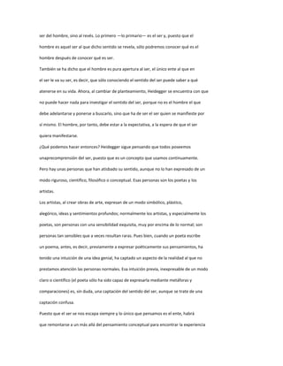 ser del hombre, sino al revés. Lo primero —lo primario— es el ser y, puesto que el
hombre es aquel ser al que dicho sentido se revela, sólo podremos conocer qué es el
hombre después de conocer qué es ser.
También se ha dicho que el hombre es pura apertura al ser, el único ente al que en
el ser le va su ser, es decir, que sólo conociendo el sentido del ser puede saber a qué
atenerse en su vida. Ahora, al cambiar de planteamiento, Heidegger se encuentra con que
no puede hacer nada para investigar el sentido del ser, porque no es el hombre el que
debe adelantarse y ponerse a buscarlo, sino que ha de ser el ser quien se manifieste por
sí mismo. El hombre, por tanto, debe estar a la expectativa, a la espera de que el ser
quiera manifestarse.
¿Qué podemos hacer entonces? Heidegger sigue pensando que todos poseemos
unaprecomprensión del ser, puesto que es un concepto que usamos continuamente.
Pero hay unas personas que han atisbado su sentido, aunque no lo han expresado de un
modo riguroso, científico, filosófico o conceptual. Esas personas son los poetas y los
artistas.
Los artistas, al crear obras de arte, expresan de un modo simbólico, plástico,
alegórico, ideas y sentimientos profundos; normalmente los artistas, y especialmente los
poetas, son personas con una sensibilidad exquisita, muy por encima de lo normal; son
personas tan sensibles que a veces resultan raras. Pues bien, cuando un poeta escribe
un poema, antes, es decir, previamente a expresar poéticamente sus pensamientos, ha
tenido una intuición de una idea genial, ha captado un aspecto de la realidad al que no
prestamos atención las personas normales. Esa intuición previa, inexpresable de un modo
claro o científico (el poeta sólo ha sido capaz de expresarla mediante metáforas y
comparaciones) es, sin duda, una captación del sentido del ser, aunque se trate de una
captación confusa.
Puesto que el ser se nos escapa siempre y lo único que pensamos es el ente, habrá
que remontarse a un más allá del pensamiento conceptual para encontrar la experiencia
 