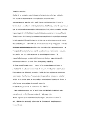 Tiene que construirla.
Muchos de los principales existencialistas vuelven a intentar realizar una ontología.
Pero llevarán a cabo este intento siempre desde el existente humano.
El problema del ser se analiza ahora desde el existir humano concreto. Y el existir es
Lo «inmediato». Se rechazan, por tanto, los métodos filosóficos que traten de captar lo que
Es el ser humano mediante conceptos, mediante abstracción, porque justo estos métodos
Impiden captar la individualidad e irrepetibilidad de cada existente. Por tanto, la filosofía
Tiene que partir de la «descripción inmediata de las experiencias concretas del existente».
Por ello, algunos existencialistas optaron por expresar sus ideas mediante diarios (como
Hicieron Kierkegaard o Gabriel Marcel), otros mediante novelas (Sartre) y otros por medio
Delmétodo fenomenológico de Husserl como instrumento para llegar directamente a la
Descripción del existente humano dejando fuera toda teoría, interpretación o prejuicio.
Esta filosofía, que nace como tal después de la primera guerra mundial y se
Populariza (e, incluso, se pone de moda) tras la segunda, tiene su punto de partida
Inmediato en la filosofía del danés Sören Kierkegaard (1813-1855).
Sin duda, la experiencia dramática y cruenta de las dos grandes guerras resultó un
perfecto caldo de cultivo para la expansión de este pensamiento, en el que en muchos
Casos se acentuó el pesimismo, la angustia y el fracaso como experiencias elementales
que revelaban al ser humano. Por eso, todos estos pensadores coinciden en actualizar
algunos de los grandes temas de la filosofía que llevaban tiempo olvidados: la muerte, el
dolor, la nada, la libertad y el sentido de la existencia.
De todas formas, se afrontó de dos maneras muy distintas:
 La primera radicalmente atea, en la que todas esas experiencias desembocaban
necesariamente en el nihilismo, en el absurdo y la desesperanza.
 En la segunda, desde una fuerte impronta religiosa, la experiencia humana se
abre a la esperanza, al sentido, al otro como ser significativo y, por supuesto, a la
transcendencia.
 