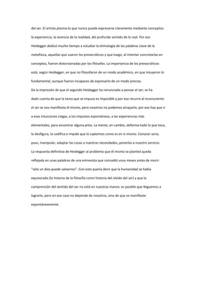 del ser. El artista plasma lo que nunca puede expresarse claramente mediante conceptos:
la experiencia, la vivencia de la realidad, del profundo sentido de lo real. Por eso
Heidegger dedicó mucho tiempo a estudiar la etimología de las palabras clave de la
metafísica, aquellas que usaron los presocráticos y que luego, al intentar concretarlas en
conceptos, fueron distorsionadas por los filósofos. La importancia de los presocráticos
está, según Heidegger, en que no filosofaron de un modo académico, en que intuyeron lo
fundamental, aunque fueron incapaces de expresarlo de un modo preciso.
Da la impresión de que el segundo Heidegger ha renunciado a pensar el ser; se ha
dado cuenta de que la tarea que se impuso es imposible y por eso recurre al inconsciente:
el ser se nos manifiesta él mismo, pero nosotros no podemos atraparlo; por eso hay que ir
a esas intuiciones ciegas, a los impulsos espontáneos, a las experiencias más
elementales, para encontrar alguna pista. La mente, en cambio, deforma todo lo que toca,
lo desfigura, lo codifica e impide que lo captemos como es en sí mismo. Conocer sería,
pues, manipular, adaptar las cosas a nuestras necesidades, ponerlas a nuestro servicio.
La respuesta definitiva de Heidegger al problema que él mismo se planteó queda
reflejada en unas palabras de una entrevista que concedió unos meses antes de morir:
“sólo un dios puede salvarnos”. Con esto quería decir que la humanidad se había
equivocado (la historia de la filosofía como historia del olvido del ser) y que la
comprensión del sentido del ser no está en nuestras manos: es posible que lleguemos a
lograrlo, pero en ese caso no depende de nosotros, sino de que se manifieste
espontáneamente.
 