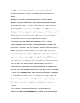 Heidegger o Sartre son buena muestra de lo primero, mientras que Marcel o
Berdiaev, de lo segundo. Por su parte, Kierkegaard también se alinearía con estos
últimos.
Kierkegaard fue el primero que se atrevió a enfrentarse a la filosofía idealista,
Abstracta y descarnada, optando por un «saber existencial» centrado en la existencia
concreta del sujeto humano. A través de sus obras, entre las que destacan “Temor y
Temblor” (1843), “El concepto de la angustia” (1844) y su extenso “Diario”, se opone
Kierkegaard a todo sistema, especialmente al idealista, por cuanto impide comprender la
Subjetividad humana. La existencia humana es algo real y concreto, mientras que las
otras filosofías se detienen en la esencia, que siempre es abstracta.
De profundas convicciones religiosas, describe al sujeto concreto a través de
Diversas experiencias clave: la angustia, la experiencia del pecado, la conciencia de la
propia finitud y contingencia. Ante estas experiencias se pueden adoptar tres actitudes: La
Estética, que mediante la diversión y dispersión, buscando la alegría de vivir, huye y
rechaza enfrentarse a esas experiencias. La ética, en la que el ser humano se encuentra
que tiene que realizar su existencia eligiendo, escogiendo entre posibilidades de modo
responsable, afrontando las paradojas de la existencia y optando radicalmente o por una
cosa o por la otra. Vivir de esta forma sólo es posible mediante la renuncia y el
Compromiso con el deber. Pero en estas opciones muchas veces hay que dar un salto
Irracional, en el que se pierde toda certidumbre: es el paso de la fe, que nos introduce en
La tercera actitud, la religiosa. En este ámbito, la gran paradoja que hay que enfrentar es
La de la finitud de la existencia humana y su dependencia de la infinitud de Dios. Esta
Situación sólo se puede conciliar mediante la fe, en la que se suspende lo ético y se entra
En lo religioso o existencial. Y esto no produce tranquilidad, sino radical inquietud:
Angustia.
Tras Kierkegaard, la primera exposición sistemática del existencialismo fue
Elaborada por el alemán Martin Heidegger y será la que más influya en los pensadores
 