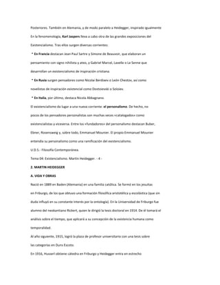 Posteriores. También en Alemania, y de modo paralelo a Heidegger, inspirado igualmente
En la fenomenología, Karl Jaspers lleva a cabo otra de las grandes exposiciones del
Existencialismo. Tras ellos surgen diversas corrientes:
En Francia destacan Jean Paul Sartre y Simone de Beauvoir, que elaboran un
pensamiento con signo nihilista y ateo, y Gabriel Marcel, Lavelle o Le Senne que
desarrollan un existencialismo de inspiración cristiana.
En Rusia surgen pensadores como Nicolai Berdiaev o León Chestov, así como
novelistas de inspiración existencial como Dostoievski o Soloiev.
En Italia, por último, destaca Nicola Abbagnano.
El existencialismo da lugar a una nueva corriente: el personalismo. De hecho, no
pocos de los pensadores personalistas son muchas veces «catalogados» como
existencialistas y viceversa. Entre los «fundadores» del personalismo destacan Buber,
Ebner, Rosensweig y, sobre todo, Emmanuel Mounier. El propio Emmanuel Mounier
entendía su personalismo como una ramificación del existencialismo.
U.D.5.- Filosofía Contemporánea.
Tema 04: Existencialismo. Martin Heidegger. - 4 -
2. MARTIN HEIDEGGER
A. VIDA Y OBRAS
Nació en 1889 en Baden (Alemania) en una familia católica. Se formó en los jesuitas
en Friburgo, de los que obtuvo una formación filosófica aristotélica y escolástica (que sin
duda influyó en su constante interés por la ontología). En la Universidad de Friburgo fue
alumno del neokantiano Rickert, quien le dirigió la tesis doctoral en 1914. De él tomará el
análisis sobre el tiempo, que aplicará a su concepción de la existencia humana como
temporalidad.
Al año siguiente, 1915, logró la plaza de profesor universitario con una tesis sobre
las categorías en Duns Escoto.
En 1916, Husserl obtiene cátedra en Friburgo y Heidegger entra en estrecho
 