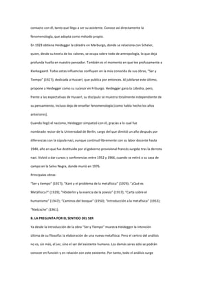 contacto con él, tanto que llega a ser su asistente. Conoce así directamente la
fenomenología, que adopta como método propio.
En 1923 obtiene Heidegger la cátedra en Marburgo, donde se relaciona con Scheler,
quien, desde su teoría de los valores, se ocupa sobre todo de antropología, lo que deja
profunda huella en nuestro pensador. También es el momento en que lee profusamente a
Kierkegaard. Todas estas influencias confluyen en la más conocida de sus obras, “Ser y
Tiempo” (1927), dedicada a Husserl, que publica por entonces. Al jubilarse este último,
propone a Heidegger como su sucesor en Friburgo. Heidegger gana la cátedra, pero,
frente a las expectativas de Husserl, su discípulo se muestra totalmente independiente de
su pensamiento, incluso deja de enseñar fenomenología (como había hecho los años
anteriores).
Cuando llegó el nazismo, Heidegger simpatizó con él, gracias a lo cual fue
nombrado rector de la Universidad de Berlín, cargo del que dimitió un año después por
diferencias con la cúpula nazi, aunque continuó libremente con su labor docente hasta
1944, año en que fue destituido por el gobierno provisional francés surgido tras la derrota
nazi. Volvió a dar cursos y conferencias entre 1952 y 1966, cuando se retiró a su casa de
campo en la Selva Negra, donde murió en 1976.
Principales obras:
“Ser y tiempo” (1927); “Kant y el problema de la metafísica” (1929); “¿Qué es
Metafísica?” (1929); “Hölderlin y la esencia de la poesía” (1937); “Carta sobre el
humanismo” (1947); “Caminos del bosque” (1950); “Introducción a la metafísica” (1953);
“Nietzsche” (1961).
B. LA PREGUNTA POR EL SENTIDO DEL SER
Ya desde la introducción de la obra “Ser y Tiempo” muestra Heidegger la intención
última de su filosofía: la elaboración de una nueva metafísica. Pero el centro del análisis
no es, sin más, el ser, sino el ser del existente humano. Los demás seres sólo se podrán
conocer en función y en relación con este existente. Por tanto, todo el análisis surge
 