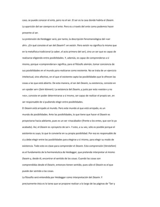 caso, se puede conocer el ente, pero no el ser. El ser es la casa donde habita el Dasein.
La aparición del ser siempre es el ente. Pero es a través del ente como podemos hacer
presente al ser.
La pretensión de Heidegger será, por tanto, la descripción fenomenológica del «ser
ahí». ¿En qué consiste el ser del Dasein?: en existir. Pero existir no significa lo mismo que
en la metafísica tradicional (a saber, el acto primero del ser), sino un ser que es capaz de
realizarse eligiendo entre posibilidades. Y, además, es capaz de comprenderse a sí
mismo, porque «comprenderse» significa, para el filósofo alemán, tomar conciencia de
sus posibilidades en el mundo para realizarse como existente. No se trata de un ejercicio
intelectual, sino afectivo, en el que el existente capta las posibilidades que le ofrecen las
cosas a las que está abierto. De esta manera, el ser del Dasein, su existencia, consiste en
un «poder ser» (Sein können). La existencia del Dasein, y justo por esto «existe» y no
«es», consiste en poder determinarse a sí mismo, ser capaz de realizar el propio ser, en
ser responsable de sí pudiendo elegir entre posibilidades.
El Dasein está arrojado al mundo. Pero este mundo al que está arrojado, es un
mundo de posibilidades. Ante las posibilidades, lo que tiene que hacer el Dasein es
proyectarse hacia adelante, pues es un ser «inacabado» (frente a los entes, que son lo ya
acabado). Así, el Dasein es «proyecto de ser». Y esto, a su vez, sólo es posible porque el
existente es suyo, lo que le convierte en su propia posibilidad. Por eso es responsable de
sí y debe elegir entre las posibilidades para elegirse a sí mismo, para elegir su modo de
existencia. Todo esto es clave para comprender el Dasein. Esta comprensión (Verstehen)
es el fundamento de la hermenéutica de Heidegger, que pretende interpretar al mismo
Dasein y, desde él, encontrar el sentido de las cosas. Cuando las cosas son
comprendidas desde el Dasein, entonces tienen sentido, pues sólo el Dasein es el que
puede dar sentido a las cosas.
La filosofía será entendida por Heidegger como interpretación del Dasein. Y
precisamente ésta es la tarea que se propone realizar a lo largo de las páginas de “Ser y
 
