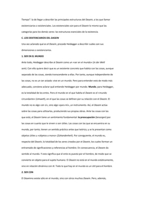 Tiempo”: la de llegar a describir las principales estructuras del Dasein, a los que llamar
existenciarios o existenciales. Los existenciales son para el Dasein lo mismo que las
categorías para los demás seres: las estructuras esenciales de la existencia.
C. LOS EXISTENCIARIOS DEL DASEIN
Una vez aclarado qué es el Dasein, procede Heidegger a describir cuáles son sus
dimensiones o existenciarios.
1. SER EN EL MUNDO
Ante todo, Heidegger describe al Dasein como un «ser en el mundo» (In der Welt
sein). Con ello quiere decir que es un existente concreto que habita con las cosas, aunque
separado de las cosas, siendo transcendente a ellas. Por tanto, aunque independiente de
las cosas, no es un ser aislado: vive en un mundo. Pero para entender esto de modo más
adecuado, conviene aclarar qué entiende Heidegger por mundo. Mundo, para Heidegger,
es la totalidad de los entes. Pero el mundo en el que habita el Dasein es el «mundo
circundante» (Umwelt), en el que las cosas se definen por su relación con el Dasein. El
mundo no es algo «en sí», sino algo «para mí», un instrumento. Así, el Dasein actúa
sobre las cosas para utilizarlas, produciendo sus propias obras. Ante las cosas con las
que está, el Dasein tiene un sentimiento fundamental: la preocupación (besorgen) por
las cosas en cuanto que le sirven o son útiles. Las cosas con las que se encuentra en su
mundo, por tanto, tienen un sentido práctico antes que teórico, y se le presentan como
objetos útiles u «objetos a mano» (Zuhandenheit). Por consiguiente, el mundo es,
respecto del Dasein, la totalidad de los seres creados por el Dasein, los cuales forman un
entramado de significaciones y referencias al hombre. En consecuencia, el Dasein da
sentido al mundo. Y esto significa que el ente es puesto por el hombre, de modo que se
convierte en objeto para el sujeto humano. El Dasein no está en el mundo estáticamente,
sino en relación dinámica con él. Todo lo que hay en el mundo es un útil para el hombre.
2. SER CON
El Daseinno existe sólo en el mundo, sino con otros muchos Dasein. Pero, además,
 