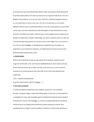 se encuentra con que está radicalmente abierto a ellos. Esta apertura (Erscholessenheit)
le permite comprenderlos. De modo que aparece así un segundo modo de ser: «ser con»
(Mitsein). Para el Dasein, ser es ser con otros. Ante ellos, el Daseinse pregunta quién es
él, y se comprende a sí mismo como «yo». Por eso, el mundo será un «co-mundo»
(Mitwelt). Ante los otros, el sentimiento básico no es el de «preocupación», como sucedía
con las cosas, sino el de «solicitud» por ellos (Fürsorgen). En esta solicitud por los otros
se funda la actividad social. Dicha «solicitud» por los otros significa que en ningún caso le
pueden ser indiferentes al Dasein. Puede llegar, por tanto, a tomarlos sobre sí, a hacer de
su existencia algo propio siendo «el uno para el otro» o bien llegar a ser el uno contra el
otro. Por eso, para Heidegger, el individualismo, la indiferencia por los demás o el
aislamiento no son fenómenos originarios, sino deformaciones de esta estructura del
Daseinorientada originalmente al otro.
3. ENCONTRARSE
Ante los otros Daseincon los que se está, además de la solicitud o atención al otro,
surge otro sentimiento: el de «encontrarse» (Befindlichkeit) de cierta manera entre los
demás. Este encontrarse de un modo o de otro, sentir cómo le va a uno, le revela su
situación en el mundo porque le sitúa «ahí» (Da). Su ser «ahí» viene dado por este
sentimiento.
U.D.5.- Filosofía Contemporánea.
Tema 04: Existencialismo. Martin Heidegger. - 7 -
4. SER PARA LA MUERTE
Lo propio del Daseines proyectarse hacia adelante, porque es un ser inacabado.
Por ello, no podemos llegar a captar plenamente quién es hasta que no está acabado en
su totalidad. Por tanto, sólo es posible captar la totalidad del existente humano desde el
horizonte de la muerte. Para Heidegger, la muerte es la posibilidad extrema del Dasein,
siendo así que su ser íntegro sólo será efectivo cuando acontezca la muerte. Pero,
paradójicamente, al llegar la muerte, perdemos el Dasein, se esfuma justo aquello que
 